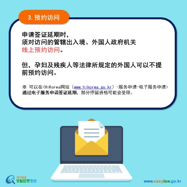 3.预约访问 申请签证延期时， 须对访问的管辖出入境、外国人政府机关 线上预约访问。  但，孕妇及残疾人等法律所规定的外国人可以不提前预约访问。 ※ 可以在HiKorea网站（www.hikorea.go.kr）-服务申请-电子服务申请通过电子服务申请签证延期，部分停留资格可能会受限。